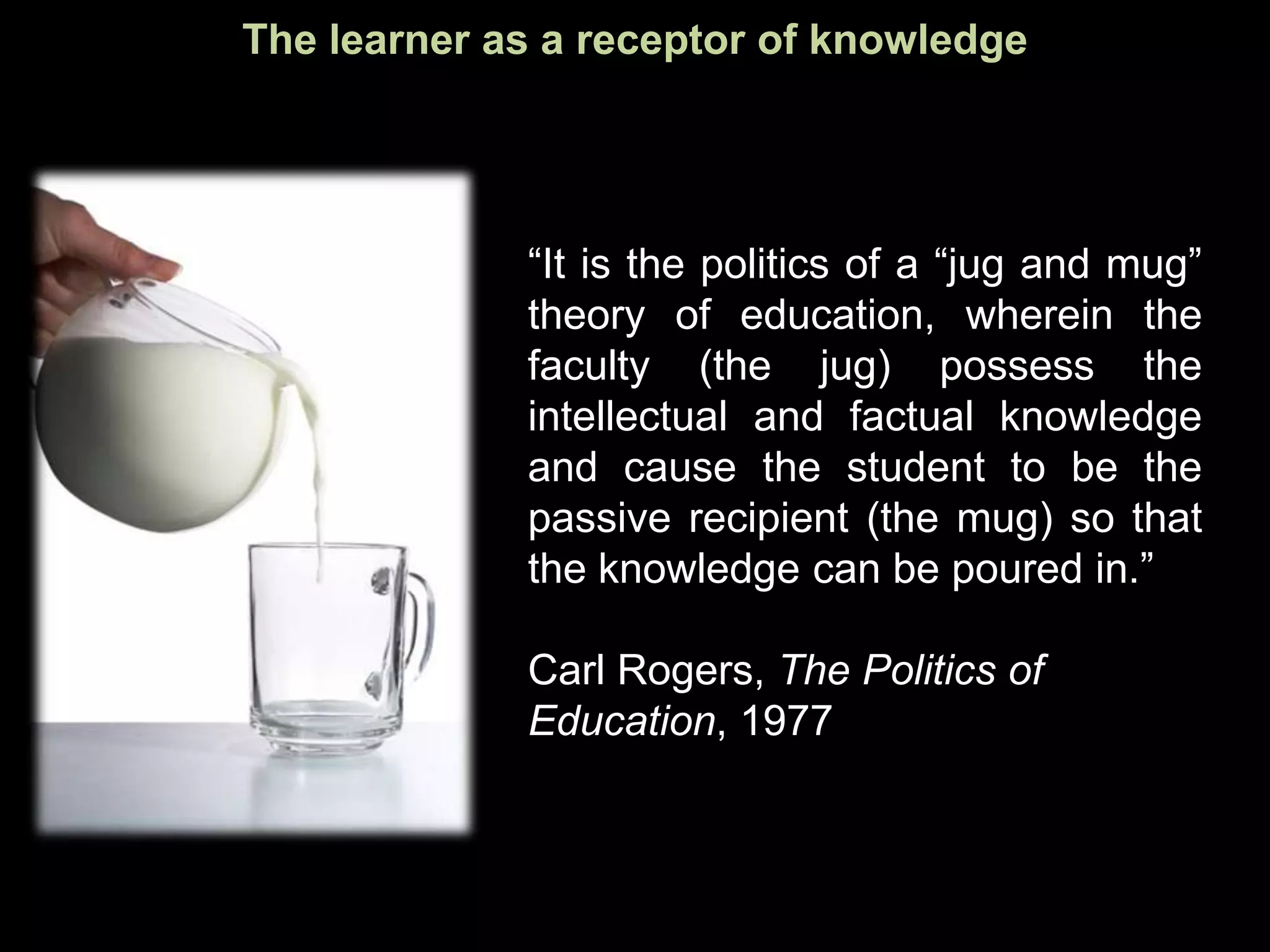 The learner as a receptor of knowledge




             “It is the politics of a “jug and mug”
             theory of education, wherein the
             faculty (the jug) possess the
             intellectual and factual knowledge
             and cause the student to be the
             passive recipient (the mug) so that
             the knowledge can be poured in.”

             Carl Rogers, The Politics of
             Education, 1977
 