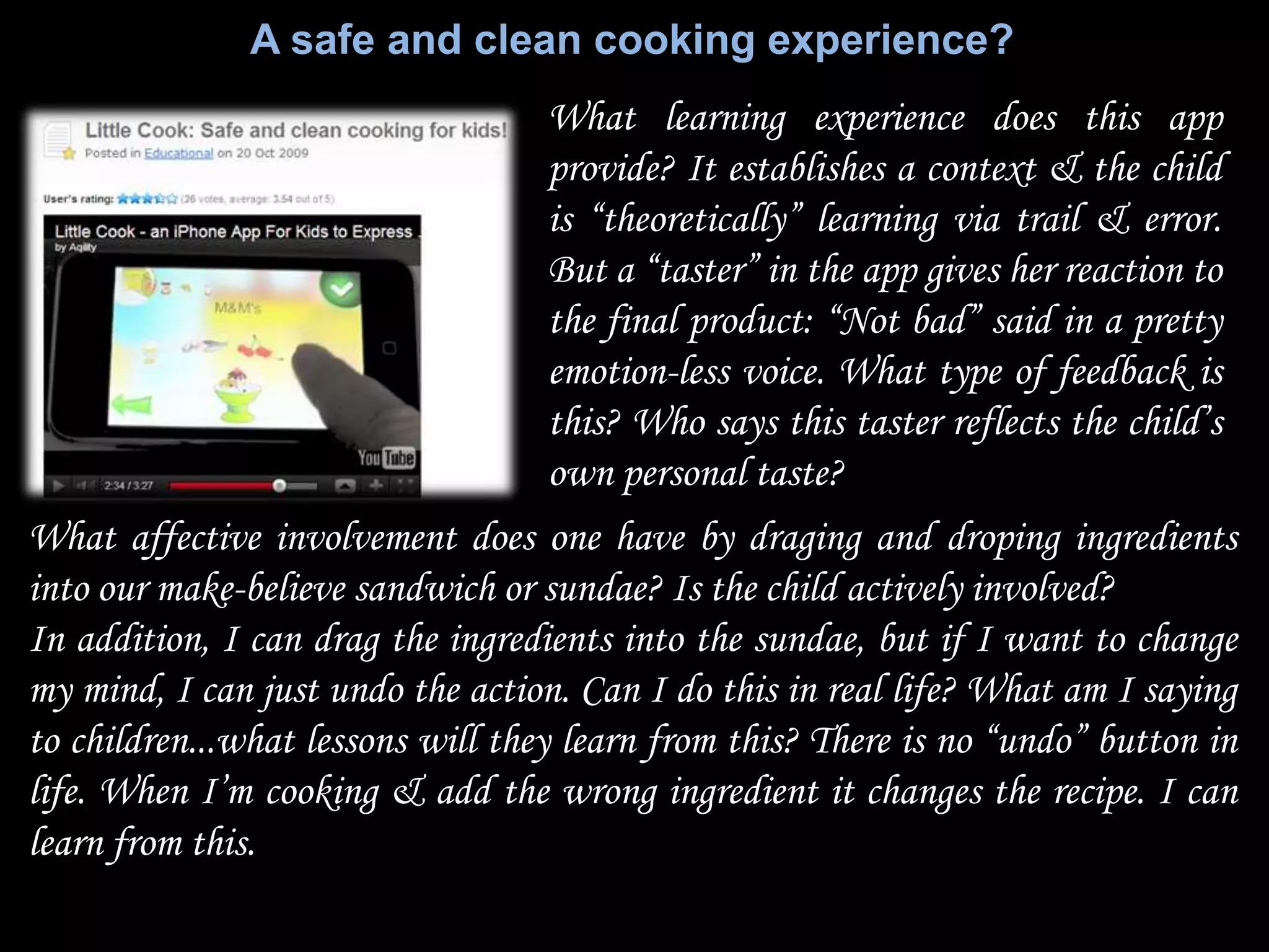 A safe and clean cooking experience?
                                   What learning experience does this app
                                   provide? It establishes a context & the child
                                   is “theoretically” learning via trail & error.
                                   But a “taster” in the app gives her reaction to
                                   the final product: “Not bad” said in a pretty
                                   emotion-less voice. What type of feedback is
                                   this? Who says this taster reflects the child‟s
                                   own personal taste?
What affective involvement does one have by draging and droping ingredients
into our make-believe sandwich or sundae? Is the child actively involved?
In addition, I can drag the ingredients into the sundae, but if I want to change
my mind, I can just undo the action. Can I do this in real life? What am I saying
to children...what lessons will they learn from this? There is no “undo” button in
life. When I‟m cooking & add the wrong ingredient it changes the recipe. I can
learn from this.
 