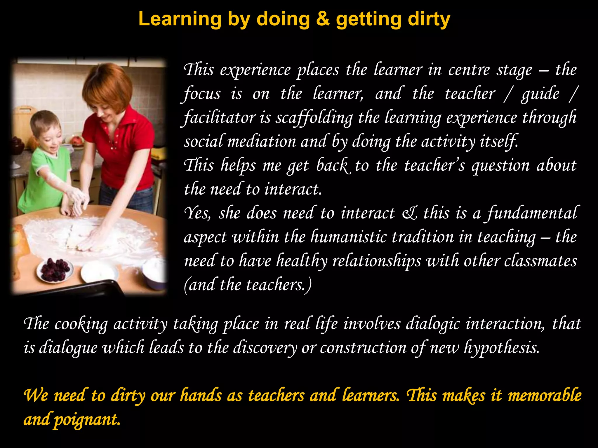 Learning by doing & getting dirty

                       This experience places the learner in centre stage – the
                       focus is on the learner, and the teacher / guide /
                       facilitator is scaffolding the learning experience through
                       social mediation and by doing the activity itself.
                       This helps me get back to the teacher‟s question about
                       the need to interact.
                       Yes, she does need to interact & this is a fundamental
                       aspect within the humanistic tradition in teaching – the
                       need to have healthy relationships with other classmates
                       (and the teachers.)
The cooking activity taking place in real life involves dialogic interaction, that
is dialogue which leads to the discovery or construction of new hypothesis.

We need to dirty our hands as teachers and learners. This makes it memorable
and poignant.
 