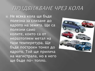    Не всяка кола ще бъде
    полезна за слизане до
    ядрото на земята. Ще са
    полезни само
    колите, които са от
    неразтопяем метал на
    тази темперетура. Ще
    бъде построен тонел до
    ядрото. Той ще прилича
    на магистрала, но в него
    ще бъде по- топло.
 