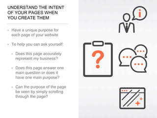 UNDERSTAND THE INTENT
OF YOUR PAGES WHEN
YOU CREATE THEM
• Have a unique purpose for
each page of your website
• To help you can ask yourself:
• Does this page accurately
represent my business?
• Does this page answer one
main question or does it
have one main purpose?
• Can the purpose of the page
be seen by simply scrolling
through the page?
 
