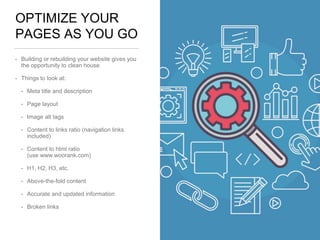 OPTIMIZE YOUR
PAGES AS YOU GO
• Building or rebuilding your website gives you
the opportunity to clean house
• Things to look at:
• Meta title and description
• Page layout
• Image alt tags
• Content to links ratio (navigation links
included)
• Content to html ratio
(use www.woorank.com)
• H1, H2, H3, etc.
• Above-the-fold content
• Accurate and updated information
• Broken links
 