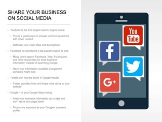 SHARE YOUR BUSINESS
ON SOCIAL MEDIA
• YouTube is the 2nd largest search engine online
• This is a great place to answer common questions
with video content
• Optimize your video titles and descriptions
• Facebook is considered a top search engine as well
• Many users search Facebook, Yelp, Foursquare,
and other social sites for local business
information instead of searching Google
• Have your information available everywhere
someone might look
• Tweets can now be found in Google results
• Twitter provides links and helps drive clicks to your
website
• Google + is your Google Maps listing
• Keep your business information up to date and
don’t leave your page blank
• Photos are important to your Google+ business
profile
 