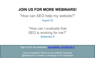 “How can SEO help my website?”
August 18
September 8
“How can I evaluate that
SEO is working for me?”
Sign up for our webinars: boostability.com/Boost-U
Have a question? Send us your webinar requests
@AskBoost on Twitter or message us on Facebook!
JOIN US FOR MORE WEBINARS!
 