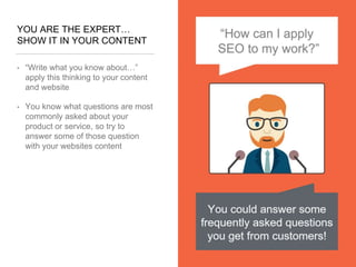 YOU ARE THE EXPERT…
SHOW IT IN YOUR CONTENT
• “Write what you know about…”
apply this thinking to your content
and website
• You know what questions are most
commonly asked about your
product or service, so try to
answer some of those question
with your websites content
 