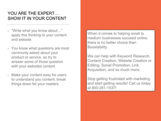 YOU ARE THE EXPERT…
SHOW IT IN YOUR CONTENT
• “Write what you know about…”
apply this thinking to your content
and website
• You know what questions are most
commonly asked about your
product or service, so try to
answer some of those question
with your websites content
• Make your content easy for users
to understand you content; break
things down for your readers
 