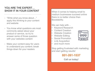 YOU ARE THE EXPERT…
SHOW IT IN YOUR CONTENT
• “Write what you know about…”
apply this thinking to your content
and website
• You know what questions are most
commonly asked about your
product or service, so try to
answer some of those question
with your websites content
• Make your content easy for users
to understand you content; break
things down for your readers
 