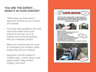 YOU ARE THE EXPERT…
SHOW IT IN YOUR CONTENT
• “Write what you know about…”
apply this thinking to your content
and website
• You know what questions are most
commonly asked about your
product or service, so try to
answer some of those question
with your websites content
• Make your content easy for users
to understand you content; break
things down for your readers
• Approach a similar subject in
multiple ways - online videos, web
page content, blog content,
images, and more!
 