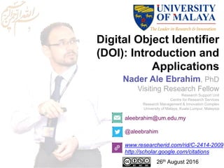 Digital Object Identifier
(DOI): Introduction and
Applications
aleebrahim@um.edu.my
@aleebrahim
www.researcherid.com/rid/C-2414-2009
http://scholar.google.com/citations
Nader Ale Ebrahim, PhD
Visiting Research Fellow
Research Support Unit
Centre for Research Services
Research Management & Innovation Complex
University of Malaya, Kuala Lumpur, Malaysia
26th August 2016
 