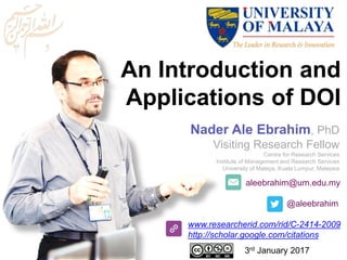 An Introduction and
Applications of DOI
aleebrahim@um.edu.my
@aleebrahim
www.researcherid.com/rid/C-2414-2009
http://scholar.google.com/citations
Nader Ale Ebrahim, PhD
Visiting Research Fellow
Centre for Research Services
Institute of Management and Research Services
University of Malaya, Kuala Lumpur, Malaysia
3rd January 2017
 