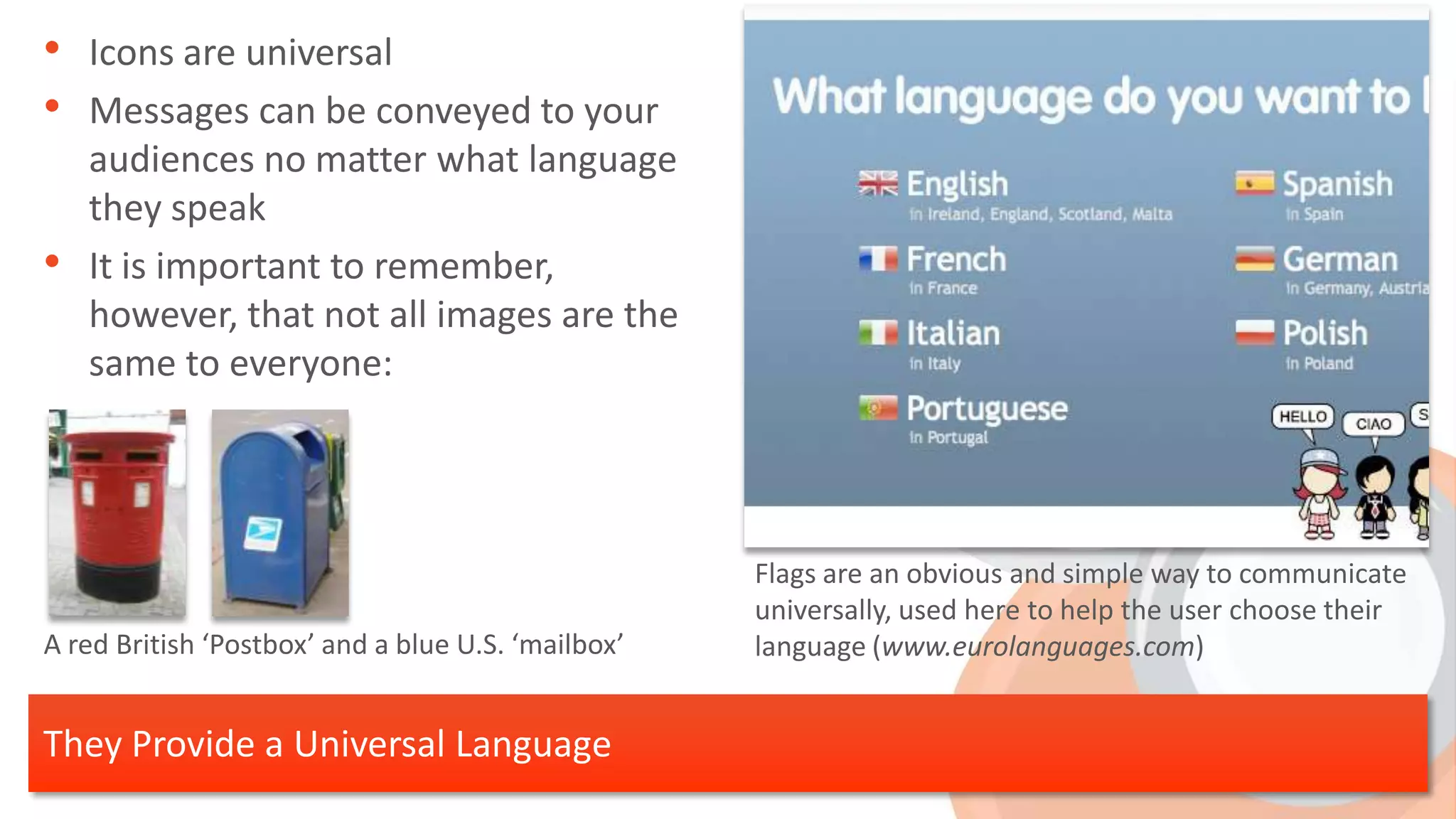 • Icons are universal
• Messages can be conveyed to your
    audiences no matter what language
    they speak
•   It is important to remember,
    however, that not all images are the
    same to everyone:




                                                    Flags are an obvious and simple way to communicate
                                                    universally, used here to help the user choose their
A red British ‘Postbox’ and a blue U.S. ‘mailbox’   language (www.eurolanguages.com)


They Provide a Universal Language
 