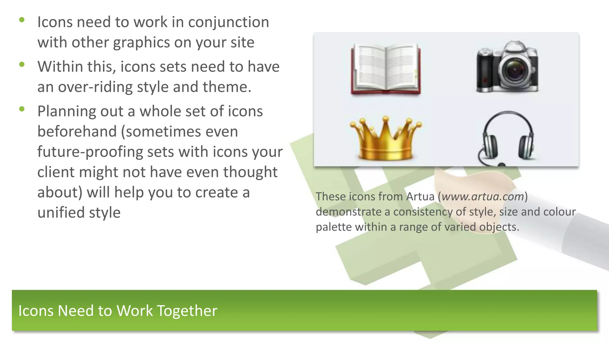 • Icons need to work in conjunction
    with other graphics on your site
•   Within this, icons sets need to have
    an over-riding style and theme.
•   Planning out a whole set of icons
    beforehand (sometimes even
    future-proofing sets with icons your
    client might not have even thought
    about) will help you to create a       These icons from Artua (www.artua.com)
    unified style                          demonstrate a consistency of style, size and colour
                                           palette within a range of varied objects.




Icons Need to Work Together
 