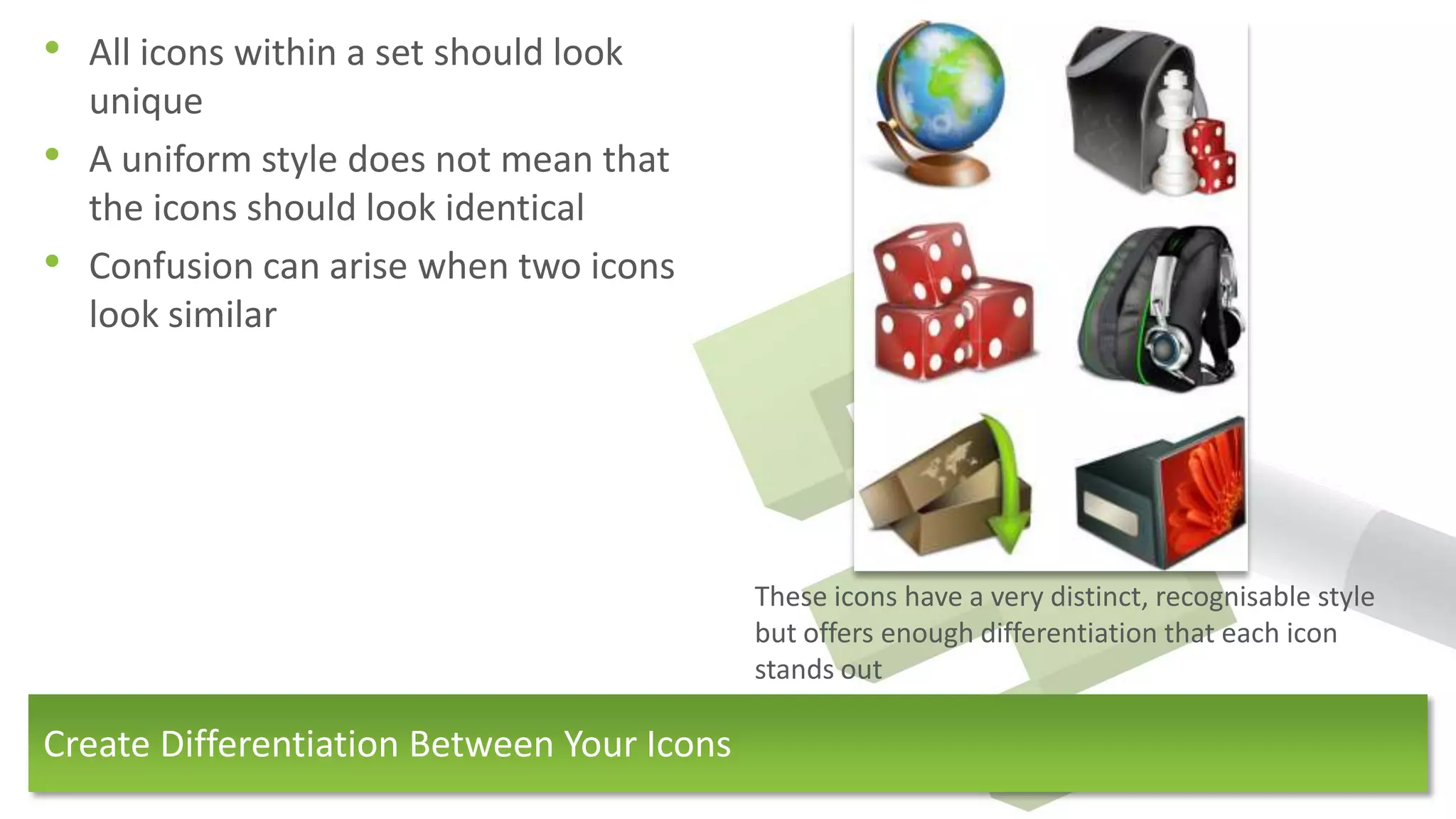 • All icons within a set should look
    unique
•   A uniform style does not mean that
    the icons should look identical
•   Confusion can arise when two icons
    look similar




                                            These icons have a very distinct, recognisable style
                                            but offers enough differentiation that each icon
                                            stands out

Create Differentiation Between Your Icons
 