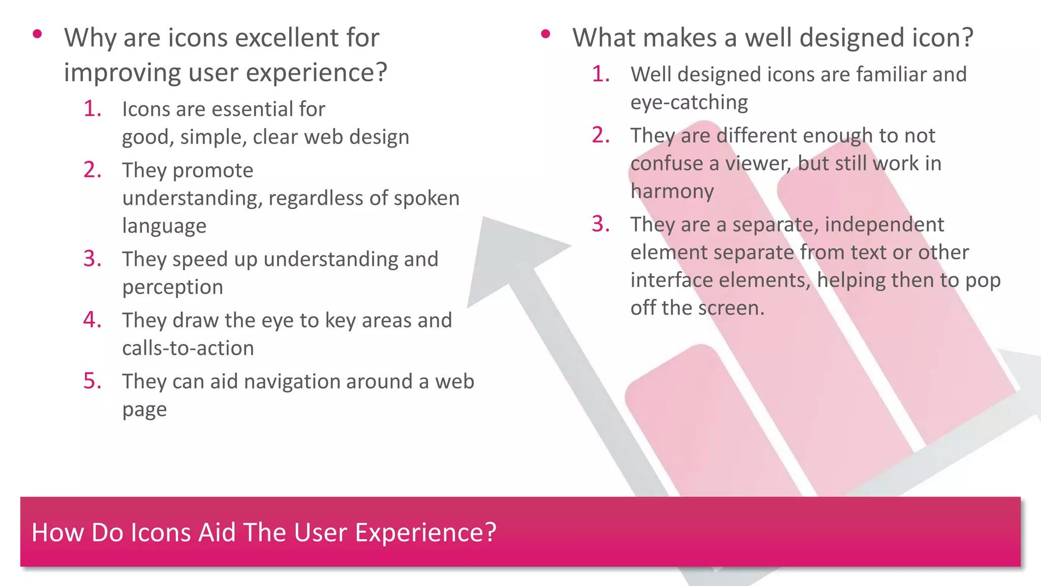 • Why are icons excellent for                   • What makes a well designed icon?
  improving user experience?                        1. Well designed icons are familiar and
    1. Icons are essential for                         eye-catching
         good, simple, clear web design             2. They are different enough to not
    2.   They promote                                  confuse a viewer, but still work in
         understanding, regardless of spoken           harmony
         language                                   3. They are a separate, independent
    3.   They speed up understanding and               element separate from text or other
         perception                                    interface elements, helping then to pop
                                                       off the screen.
    4.   They draw the eye to key areas and
         calls-to-action
    5.   They can aid navigation around a web
         page




How Do Icons Aid The User Experience?
 