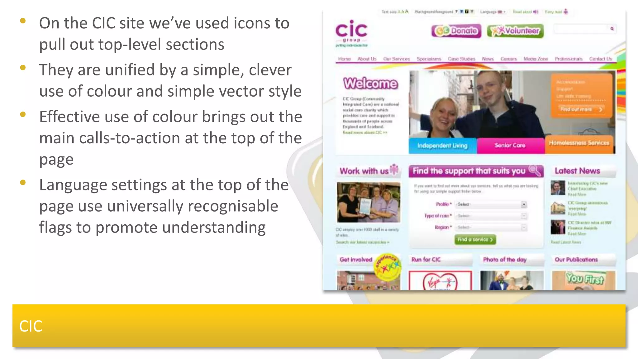 • On the CIC site we’ve used icons to
    pull out top-level sections
•   They are unified by a simple, clever
    use of colour and simple vector style
•   Effective use of colour brings out the
    main calls-to-action at the top of the
    page
•   Language settings at the top of the
    page use universally recognisable
    flags to promote understanding




CIC
 