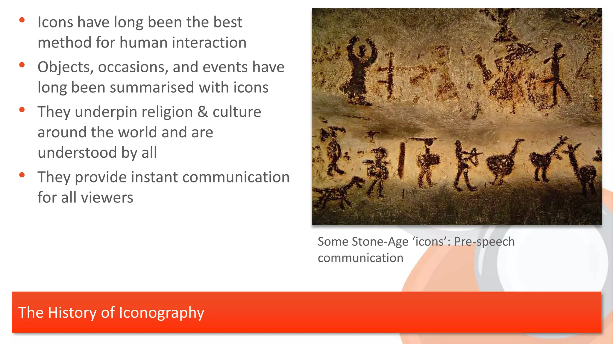 • Icons have long been the best
    method for human interaction
•   Objects, occasions, and events have
    long been summarised with icons
•   They underpin religion & culture
    around the world and are
    understood by all
•   They provide instant communication
    for all viewers

                                          Some Stone-Age ‘icons’: Pre-speech
                                          communication



The History of Iconography
 