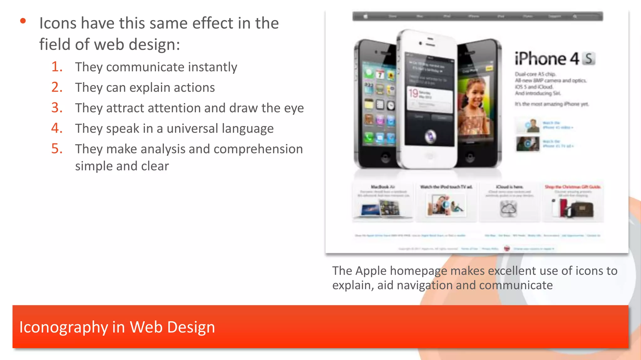• Icons have this same effect in the
  field of web design:
    1.   They communicate instantly
    2.   They can explain actions
    3.   They attract attention and draw the eye
    4.   They speak in a universal language
    5.   They make analysis and comprehension
         simple and clear




                                                   The Apple homepage makes excellent use of icons to
                                                   explain, aid navigation and communicate


Iconography in Web Design
 