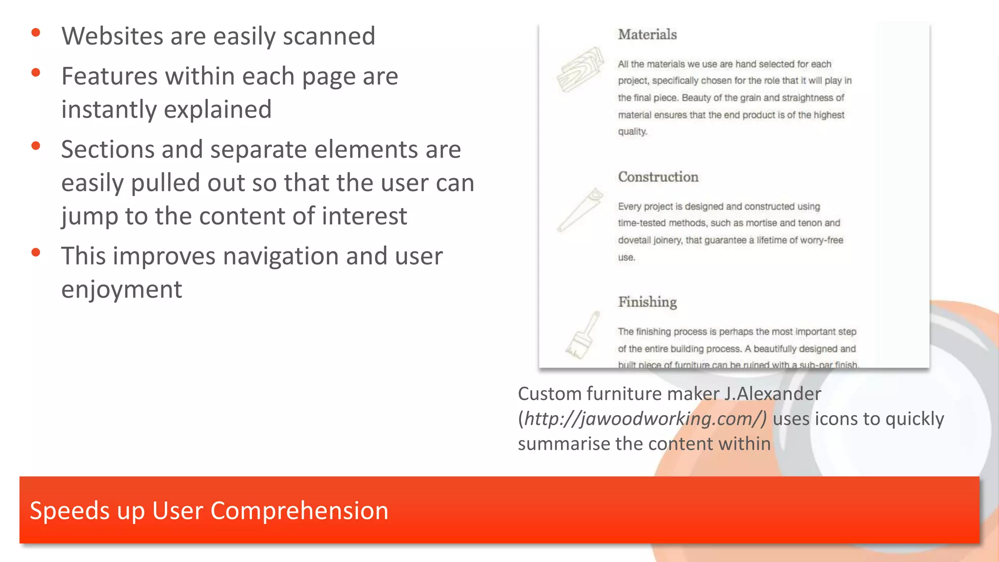 • Websites are easily scanned
• Features within each page are
    instantly explained
•   Sections and separate elements are
    easily pulled out so that the user can
    jump to the content of interest
•   This improves navigation and user
    enjoyment


                                             Custom furniture maker J.Alexander
                                             (http://jawoodworking.com/) uses icons to quickly
                                             summarise the content within


Speeds up User Comprehension
 