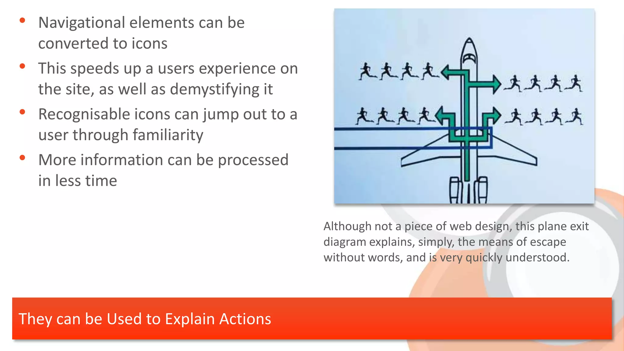 • Navigational elements can be
    converted to icons
•   This speeds up a users experience on
    the site, as well as demystifying it
•   Recognisable icons can jump out to a
    user through familiarity
•   More information can be processed
    in less time

                                           Although not a piece of web design, this plane exit
                                           diagram explains, simply, the means of escape
                                           without words, and is very quickly understood.



They can be Used to Explain Actions
 