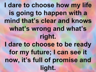 I dare to choose how my life is going to happen with a mind that’s clear and knows what’s wrong and what’s right. I dare to choose to be ready for my future; I can see it now, it’s full of promise and light. 