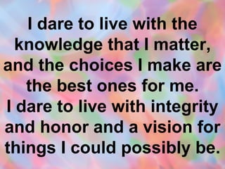 I dare to live with the knowledge that I matter, and the choices I make are the best ones for me. I dare to live with integrity and honor and a vision for things I could possibly be. 