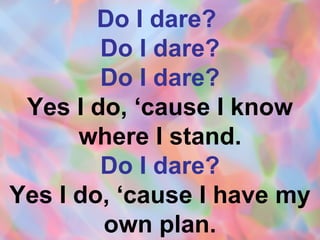 Do I dare?  Do I dare? Do I dare? Yes I do, ‘cause I know where I stand. Do I dare? Yes I do, ‘cause I have my own plan. 