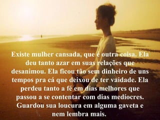 É ter coragem para ouvir um "não“... Existe mulher cansada, que é outra coisa. Ela deu tanto azar em suas relações que desanimou. Ela ficou tão sem dinheiro de uns tempos pra cá que deixou de ter vaidade. Ela perdeu tanto a fé em dias melhores que passou a se contentar com dias medíocres. Guardou sua loucura em alguma gaveta e nem lembra mais.  