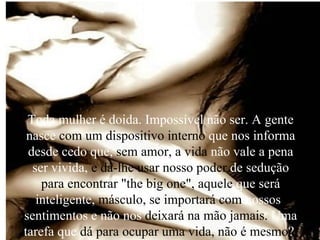 Toda mulher é doida. Impossível não ser. A gente nasce  com um dispositivo interno  que nos informa desde cedo que,  sem amor, a vida  não vale a pena ser vivida,  e dá-lhe usar nosso poder  de sedução  para encontrar "the big one",   aquele  que será inteligente,  másculo, se importará com  nossos s  sentimentos e não nos  deixará na mão jamais.  Uma tarefa que  dá para ocupar uma vida, não é mesmo ?  