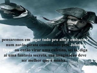 pensaremos em  jogar tudo pro alto e embarcar  num navio-pirata comandado pelo  Johnny Depp,  ou então virar uma cafetina, sei lá, diga aí uma fantasia secreta, sua imaginação deve ser melhor que a minha..  