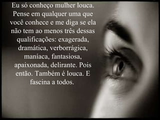 Eu só conheço mulher louca. Pense em qualquer uma que você conhece e me diga se ela não tem ao menos três dessas qualificações: exagerada, dramática, verborrágica, maníaca, fantasiosa, apaixonada, delirante. Pois então. Também é louca. E fascina a todos.  