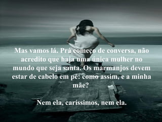 É saber falar de si mesmo... Mas vamos lá. Prá começo de conversa, não acredito que haja uma única mulher no mundo que seja santa. Os marmanjos devem estar de cabelo em pé: como assim, e a minha mãe?  Nem ela, caríssimos, nem ela. 