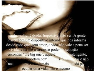 Toda mulher é doida. Impossível não ser. A gente nasce  com um dispositivo interno  que nos informa desde cedo que,  sem amor, a vida  não vale a pena ser vivida,  e dá-lhe usar nosso poder  de sedução  para encontrar "the big one",   aquele  que será inteligente,  másculo, se importará com  nossos s  sentimentos e não nos  deixará na mão jamais.  Uma tarefa que  dá para ocupar uma vida, não é mesmo ?  