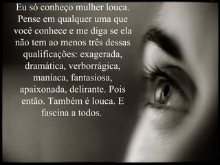 Eu só conheço mulher louca. Pense em qualquer uma que você conhece e me diga se ela não tem ao menos três dessas qualificações: exagerada, dramática, verborrágica, maníaca, fantasiosa, apaixonada, delirante. Pois então. Também é louca. E fascina a todos.  
