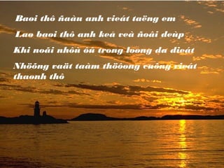 Baøi thô ñaàu anh vieát taëng em
Laø baøi thô anh keå veà ñoâi deùp
Khi noãi nhôù ôû trong loøng da dieát
Nhöõng vaät taàm thöôøng cuõng vieát
thaønh thô
 