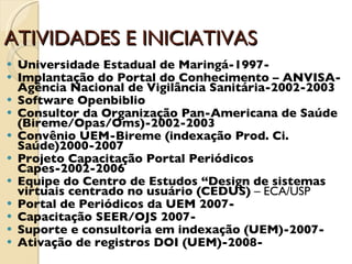 ATIVIDADES E INICIATIVAS Universidade Estadual de Maringá-1997- Implantação do Portal do Conhecimento – ANVISA- Agência Nacional de Vigilância Sanitária-2002-2003 Software Openbiblio Consultor da Organização Pan-Americana de Saúde (Bireme/Opas/Oms)-2002-2003 Convênio UEM-Bireme (indexação Prod. Ci. Saúde)2000-2007 Projeto Capacitação Portal Periódicos Capes-2002-2006 Equipe do Centro de Estudos “Design de sistemas virtuais centrado no usuário (CEDUS)  – ECA/USP Portal de Periódicos da UEM 2007- Capacitação SEER/OJS 2007- Suporte e consultoria em indexação (UEM)-2007- Ativação de registros DOI (UEM)-2008- 