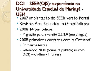 DOI – SEER(OJS): experiência na Universidade Estadual de Maringá - UEM 2007 implantação do SEER versão Portal Revistas Acta Scientiarum (7 periódicos) 2008 14 periódicos Migração para a versão 2.2.2.0 (multilíngue) 2008 primeiros contatos com o Crossref Primeiros testes Setembro 2008 (primeira publicação com DOI) – on-line - impressa 