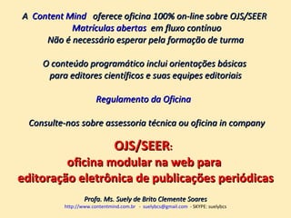 A  Content Mind    oferece oficina 100% on-line sobre OJS/SEER  Matrículas abertas   em fluxo contínuo Não é necessário esperar pela formação de turma O conteúdo programático inclui orientações básicas  para editores científicos e suas equipes editoriais Regulamento da Oficina    Consulte-nos sobre assessoria técnica ou oficina in company OJS/SEER :  oficina modular na web para  editoração eletrônica de publicações periódicas Profa. Ms. Suely de Brito Clemente Soares http://www.contentmind.com.br   -  [email_address]   - SKYPE: suelybcs 