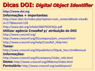 Dicas DOI:   Digital Object Identifier http://www.doi.org   Informações + importantes: http://seer.ibict.br/index.php?option=com_content&task=view&i d=277&Itemid=120   http://www.doi.org/infokit/0607DOIFAQs.pdf   Utilizar agência CrossRef p/ atribuição do DOI http://www.crossref.org/   http://www.crossref.org/01company/join_crossref.html   http://www.crossref.org/help/CrossRef_Help.htm   Taxas:   http://www.crossref.org/02publishers/20pub_fees.html#annual   Informações: http://www.crossref.org/01company/15doi_info.html   Demo:   http://www.crossref.org/09demo/index.html   Formulário:   http://www.crossref.org/webDeposit/   