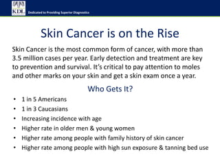 Dedicated to Providing Superior Diagnostics




              Skin Cancer is on the Rise
Skin Cancer is the most common form of cancer, with more than
3.5 million cases per year. Early detection and treatment are key
to prevention and survival. It’s critical to pay attention to moles
and other marks on your skin and get a skin exam once a year.
                                               Who Gets It?
•   1 in 5 Americans
•   1 in 3 Caucasians
•   Increasing incidence with age
•   Higher rate in older men & young women
•   Higher rate among people with family history of skin cancer
•   Higher rate among people with high sun exposure & tanning bed use
 