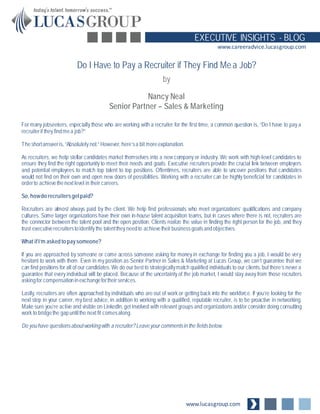 www.lucasgroup.com
EXECUTIVE INSIGHTS - BLOG
www.careeradvice.lucasgroup.com
For many jobseekers, especially those who are working with a recruiter for the first time, a common question is, “Do I have to pay a
recruiterif they findmea job?”
Theshortansweris, “Absolutely not.” However, here’sa bit moreexplanation.
As recruiters, we help stellar candidates market themselves into a new company or industry. We work with high-level candidates to
ensure they find the right opportunity to meet their needs and goals. Executive recruiters provide the crucial link between employers
and potential employees to match top talent to top positions. Oftentimes, recruiters are able to uncover positions that candidates
would not find on their own and open new doors of possibilities. Working with a recruiter can be highly beneficial for candidates in
orderto achievethenext level in their careers.
So, howdo recruitersgetpaid?
Recruiters are almost always paid by the client. We help find professionals who meet organizations’ qualifications and company
cultures. Some larger organizations have their own in-house talent acquisition teams, but in cases where there is not, recruiters are
the connector between the talent pool and the open position. Clients realize the value in finding the right person for the job, and they
trust executiverecruiterstoidentify the talentthey needto achievetheirbusinessgoalsandobjectives.
What ifI’m asked to paysomeone?
If you are approached by someone or come across someone asking for money in exchange for finding you a job, I would be very
hesitant to work with them. Even in my position as Senior Partner in Sales & Marketing at Lucas Group, we can’t guarantee that we
can find positions for all of our candidates. We do our best to strategicallymatch qualified individuals to our clients, but there’s never a
guarantee that every individual will be placed. Because of the uncertainty of the job market, I would stay away from those recruiters
askingfor compensationinexchangefortheirservices.
Lastly, recruiters are often approached by individuals who are out of work or getting back into the workforce. If you’re looking for the
next step in your career, my best advice, in addition to working with a qualified, reputable recruiter, is to be proactive in networking.
Make sure you’re active and visible on LinkedIn, get involved with relevant groups and organizations and/or consider doing consulting
work to bridgethe gapuntilthe next fit comesalong.
Do youhave questionsaboutworkingwith a recruiter?Leaveyour commentsin the fieldsbelow.
Do I Have to Pay a Recruiter if They Find Me a Job?
by
Nancy Neal
Senior Partner – Sales & Marketing
 