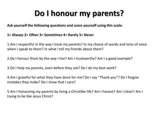 Do I honour my parents?
Ask yourself the following questions and score yourself using this scale:

1= Always 2= Often 3= Sometimes 4= Rarely 5= Never

1.Am I respectful in the way I treat my parents? In my choice of words and tone of voice
when I speak to them? In what I tell my friends about them?

2.Do I honour them by the way I live? Am I trustworthy? Am I a good example?

3.Do I help my parents, even before they ask? Do I do my best work?

4.Am I grateful for what they have done for me? Do I say “Thank you”? Do I forgive
mistakes they make? Do I show that I care?

5.Am I honouring my parents by living a Christlike life? Am I honest? Am I clean? Am I
trying to be like Jesus Christ?
 