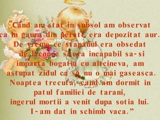 "Cand am stat in subsol am observat  ca in gaura din perete era depozitat aur.  De vreme ce stapanul era obsedat  de lacomie si era incapabil sa-si imparta bogatia cu altcineva, am  astupat zidul ca sa nu o mai gaseasca. Noaptea trecuta, cand am dormit in  patul familiei de tarani,  ingerul mortii a venit dupa sotia lui.  I-am dat in schimb vaca.” 