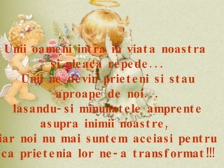 Unii oameni intra in viata noastra  si pleaca repede... Unii ne devin prieteni si stau aproape de noi... lasandu-si minunatele amprente asupra inimii noastre,  iar noi nu mai suntem aceiasi pentru ca prietenia lor ne-a transformat!!! 