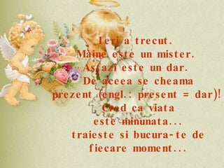 Ieri a trecut.  Maine este un mister.  Astazi este un dar.  De aceea se cheama prezent (engl.: present = dar)!  Cred ca viata este minunata... traieste si bucura-te de fiecare moment... 