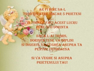 AR FI BINE SA-L TRIMITI CATRE MACAR 5 PRIETENI ... IN TIMP CE FACI ACEST LUCRU PUNE-TI O DORINTA ... DACA L-AI TRIMIS,  DORINTA TI SE VA IMPLINI  SI INGERUL VA VEGHEA ASUPRA TA  PENTRU TOTDEAUNA ...  SI VA VEGHE SI ASUPRA  PRIETENULUI TAU! 