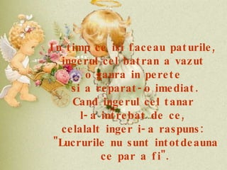 In timp ce isi faceau paturile,  ingerul cel batran a vazut  o gaura in perete  si a reparat-o imediat. Cand ingerul cel tanar  l-a intrebat de ce,  celalalt inger i-a raspuns:  "Lucrurile nu sunt intotdeauna ce par a fi". 