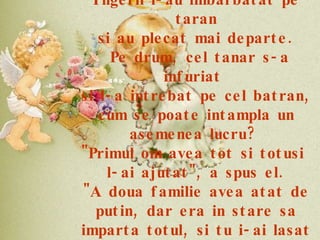 Ingerii l-au imbarbatat pe taran si au plecat mai departe. Pe drum, cel tanar s-a infuriat  si l-a intrebat pe cel batran, cum se poate intampla un asemenea lucru?  "Primul om avea tot si totusi  l-ai ajutat", a spus el. "A doua familie avea atat de putin, dar era in stare sa imparta totul, si tu i-ai lasat vaca sa moara". 