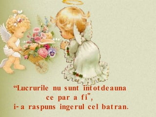 “ Lucrurile nu sunt intotdeauna ce par a fi", i-a raspuns ingerul cel batran.  