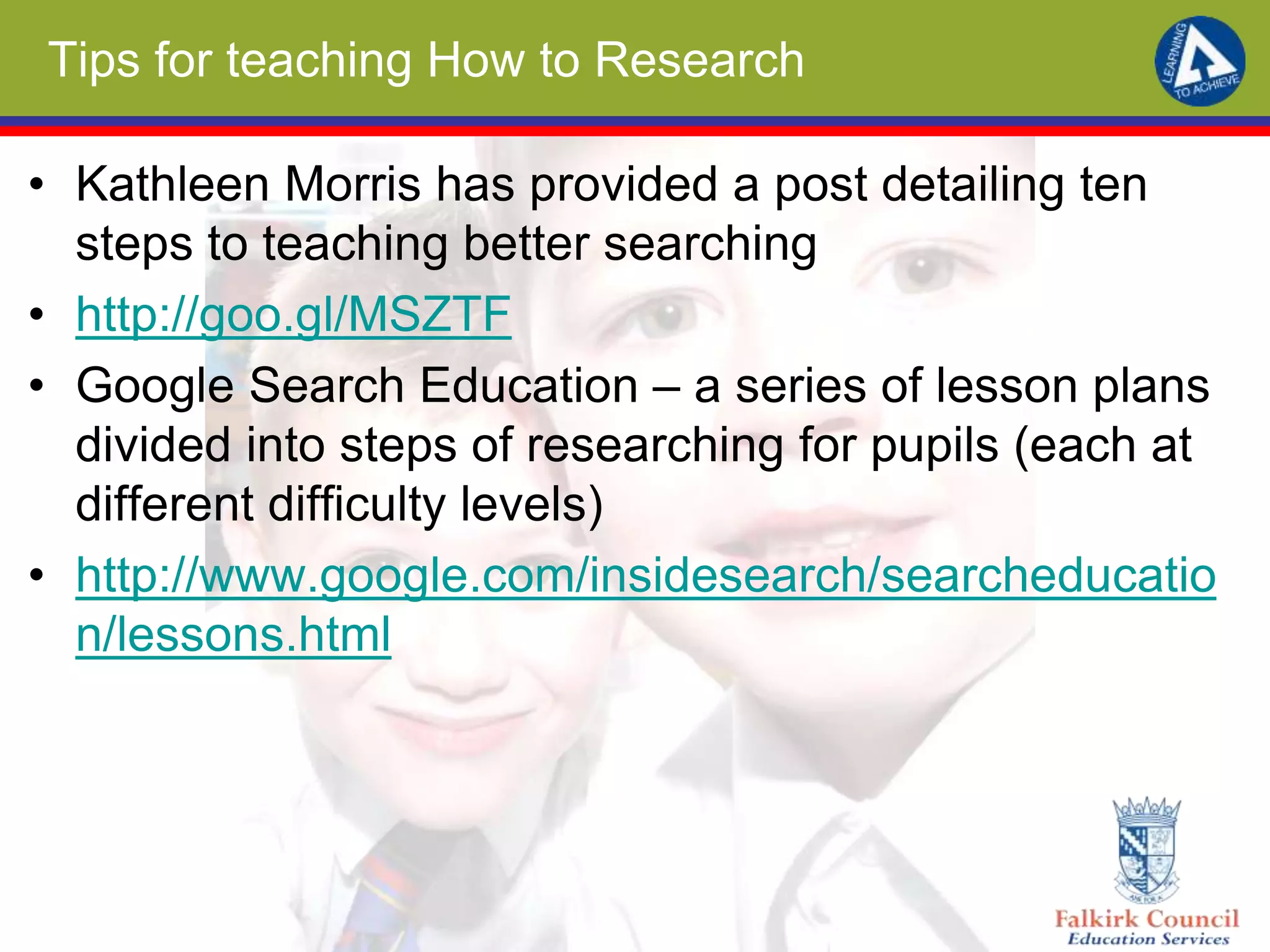 Tips for teaching How to Research
• Kathleen Morris has provided a post detailing ten
steps to teaching better searching
• http://goo.gl/MSZTF
• Google Search Education – a series of lesson plans
divided into steps of researching for pupils (each at
different difficulty levels)
• http://www.google.com/insidesearch/searcheducatio
n/lessons.html
 