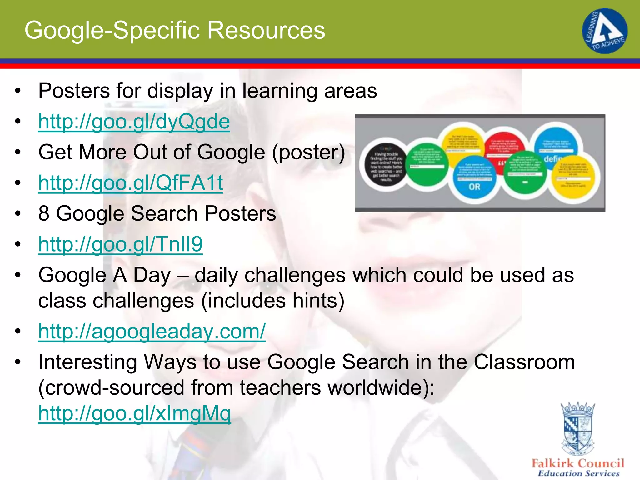 Google-Specific Resources
• Posters for display in learning areas
• http://goo.gl/dyQgde
• Get More Out of Google (poster)
• http://goo.gl/QfFA1t
• 8 Google Search Posters
• http://goo.gl/TnlI9
• Google A Day – daily challenges which could be used as
class challenges (includes hints)
• http://agoogleaday.com/
• Interesting Ways to use Google Search in the Classroom
(crowd-sourced from teachers worldwide):
http://goo.gl/xImgMq
 